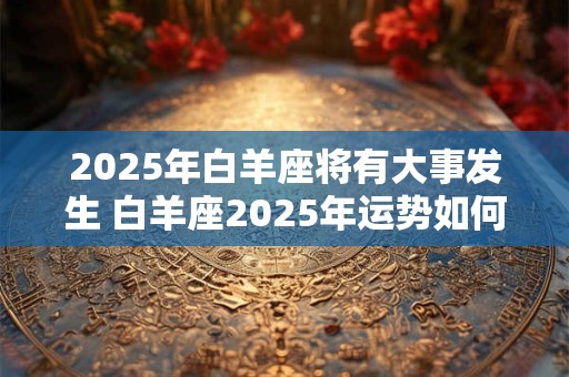 2025年白羊座将有大事发生 白羊座2025年运势如何