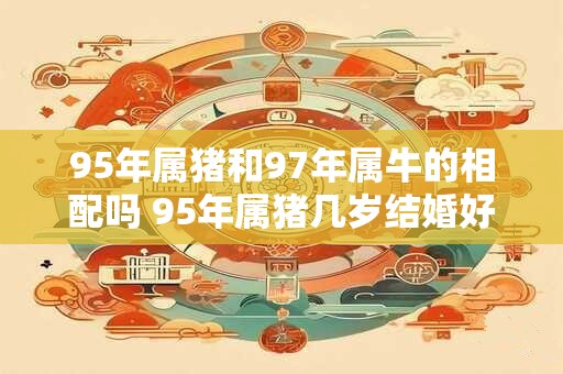 95年属猪和97年属牛的相配吗 95年属猪几岁结婚好
