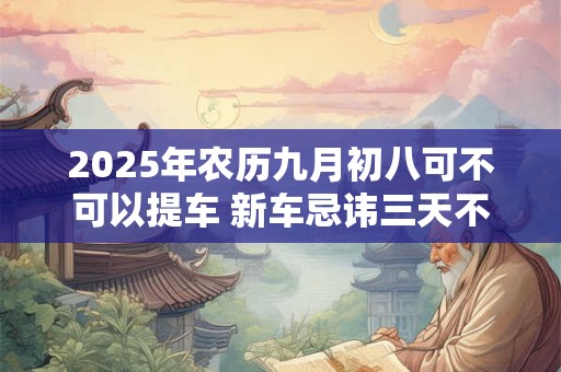 2025年农历九月初八可不可以提车 新车忌讳三天不拉女人