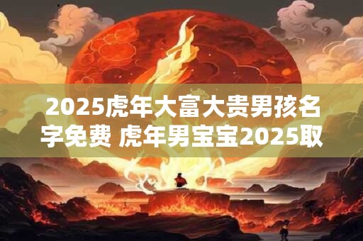 2025虎年大富大贵男孩名字免费 虎年男宝宝2025取名宜用字