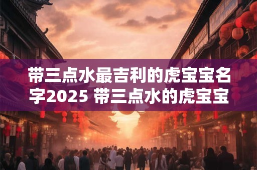 带三点水最吉利的虎宝宝名字2025 带三点水的虎宝宝名字大全 带三点水最吉利的虎宝宝名字2025 带三点水的虎宝宝名字大全