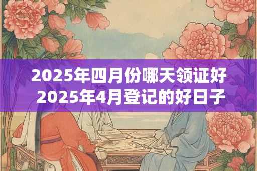 2025年四月份哪天领证好 2025年4月登记的好日子