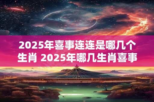 2025年喜事连连是哪几个生肖 2025年哪几生肖喜事不断