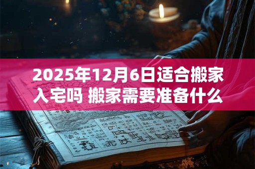 2026年12月6日适合搬家入宅吗 搬家需要准备什么东西