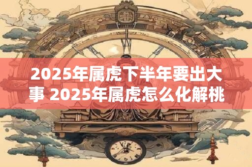 2025年属虎下半年要出大事 2025年属虎怎么化解桃花劫 2025年属虎下半年要出大事 2025年属虎怎么化解桃花劫