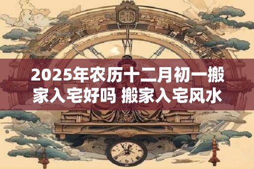 2025年农历十二月初一搬家入宅好吗 搬家入宅风水讲究