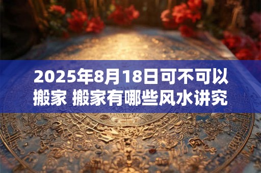 2025年8月18日可不可以搬家 搬家有哪些风水讲究