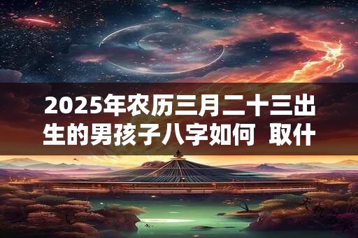 2025年农历三月二十三出生的男孩子八字如何  取什么名字好