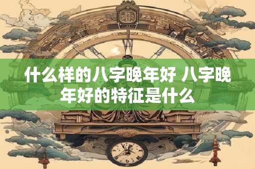 什么样的八字晚年好 八字晚年好的特征是什么