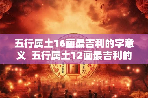 五行属土16画最吉利的字意义  五行属土12画最吉利的字康熙 五行属土16画最吉利的字意义  五行属土12画最吉利的字康熙