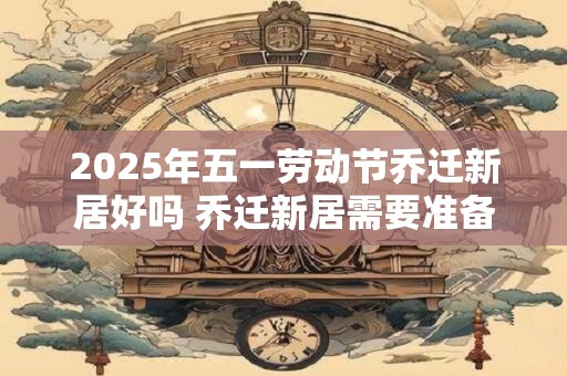 2025年五一劳动节乔迁新居好吗 乔迁新居需要准备什么东西