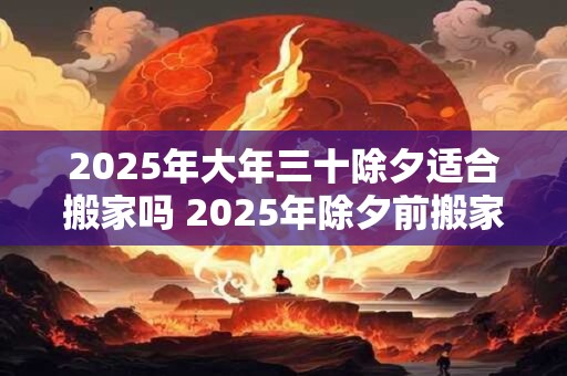 2025年大年三十除夕适合搬家吗 2025年除夕前搬家吉日 2025年大年三十除夕适合搬家吗 2025年除夕前搬家吉日