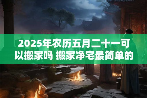 2025年农历五月二十一可以搬家吗 搬家净宅最简单的方法