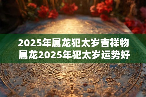 2025年属龙犯太岁吉祥物 属龙2025年犯太岁运势好吗