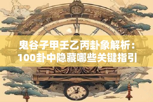 鬼谷子甲壬乙丙卦象解析：100卦中隐藏哪些关键指引