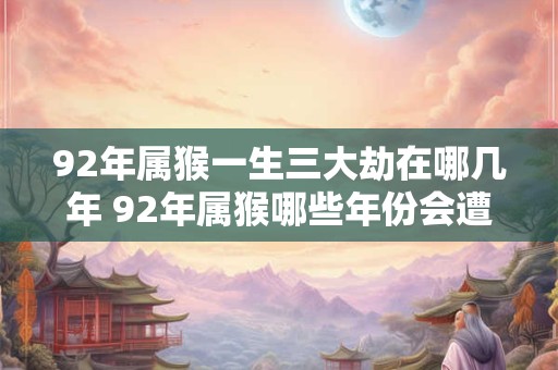 92年属猴一生三大劫在哪几年 92年属猴哪些年份会遭三大劫