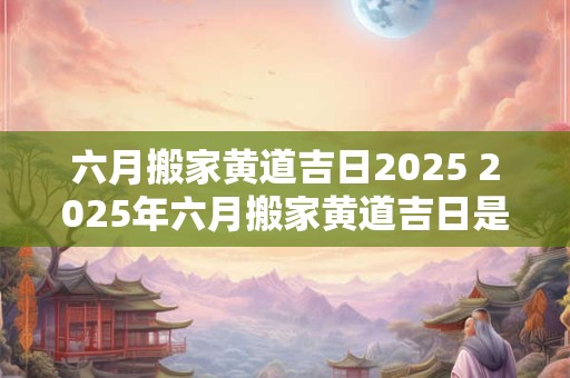 六月搬家黄道吉日2025 2025年六月搬家黄道吉日是哪天