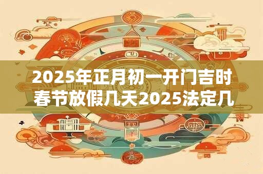 2025年正月初一开门吉时 春节放假几天2025法定几天