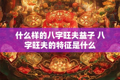 什么样的八字旺夫益子 八字旺夫的特征是什么