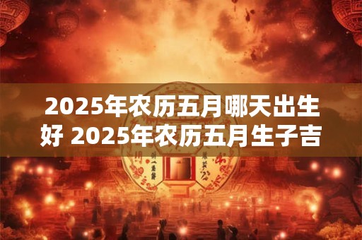2025年农历五月哪天出生好 2025年农历五月生子吉日