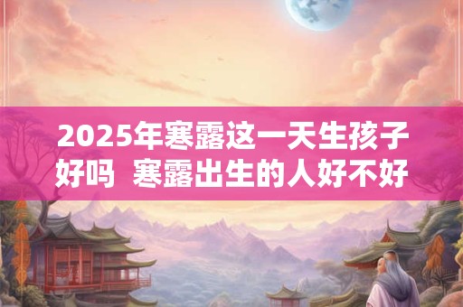 2025年寒露这一天生孩子好吗 寒露出生的人好不好 2025年寒露这一天生孩子好吗 寒露出生的人好不好