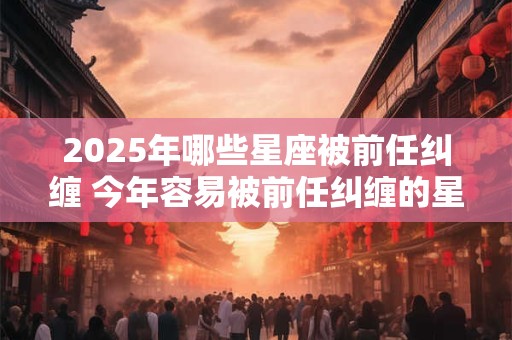 2025年哪些星座被前任纠缠 今年容易被前任纠缠的星座
