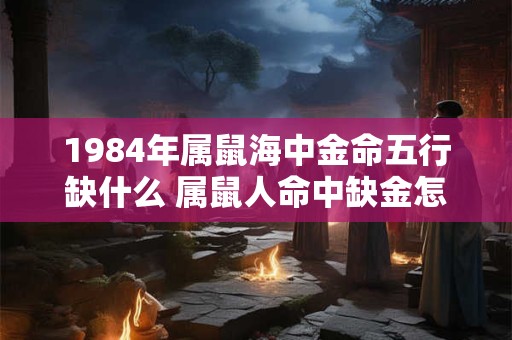 1984年属鼠海中金命五行缺什么 属鼠人命中缺金怎么办