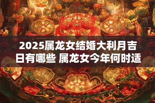 2025属龙女结婚大利月吉日有哪些 属龙女今年何时适合结婚