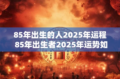 85年出生的人2025年运程 85年出生者2025年运势如何