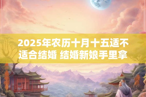 2025年农历十月十五适不适合结婚 结婚新娘手里拿什么