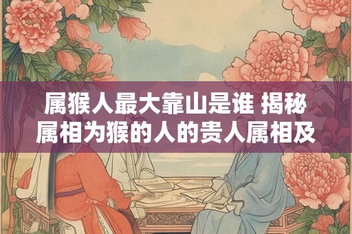 详细阅读:属猴人最大靠山是谁 揭秘属相为猴的人的贵人属相及重要支持者 属猴人最大靠山是谁 揭秘属相为猴的人的贵人属相及重要支持者