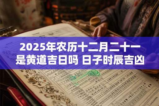 2025年农历十二月二十一是黄道吉日吗 日子时辰吉凶