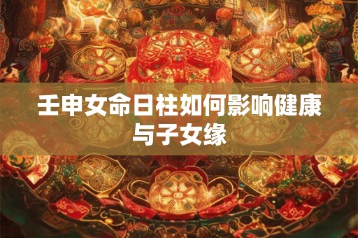壬申女命日柱如何影响健康与子女缘
