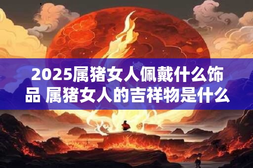 2025属猪女人佩戴什么饰品 属猪女人的吉祥物是什么