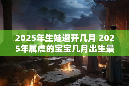 2025年生娃避开几月 2025年属虎的宝宝几月出生最好
