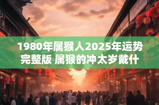 详细阅读:1980年属猴人2025年运势完整版 属猴的冲太岁戴什么好 1980年属猴人2025年运势完整版 属猴的冲太岁戴什么好
