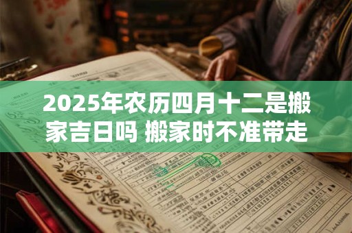 2025年农历四月十二是搬家吉日吗 搬家时不准带走的三样东西