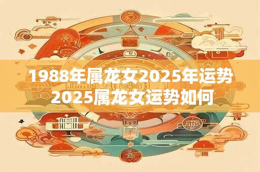 1988年属龙女2025年运势 2025属龙女运势如何
