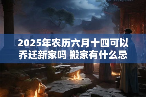 2025年农历六月十四可以乔迁新家吗 搬家有什么忌讳