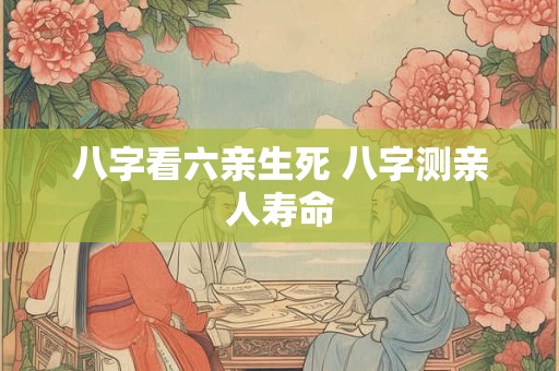 八字看六亲生死 八字测亲人寿命
