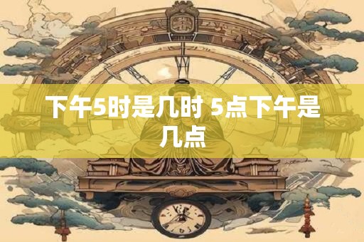 下午5时是几时 5点下午是几点