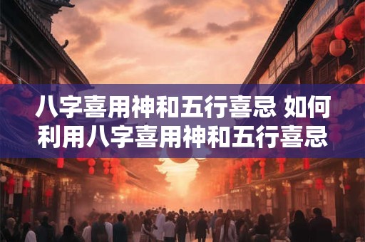 八字喜用神和五行喜忌 如何利用八字喜用神和五行喜忌