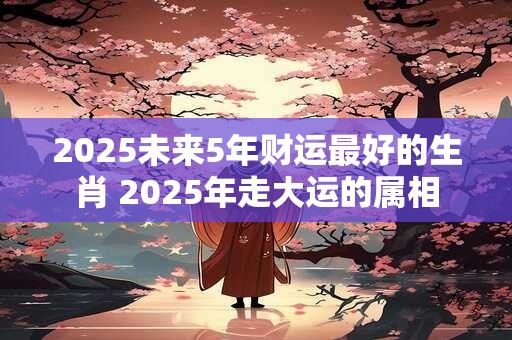 2025未来5年财运最好的生肖 2025年走大运的属相