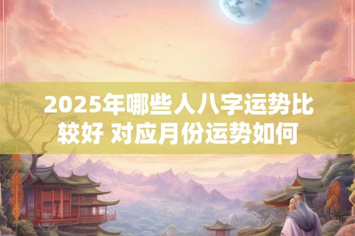 2025年哪些人八字运势比较好 对应月份运势如何