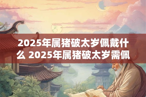2025年属猪破太岁佩戴什么 2025年属猪破太岁需佩戴何物