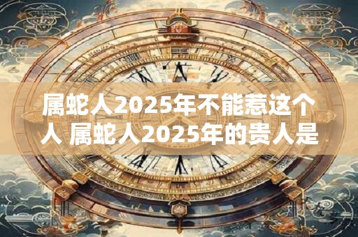 属蛇人2025年不能惹这个人 属蛇人2025年的贵人是谁 属蛇人2025年不能惹这个人 属蛇人2025年的贵人是谁