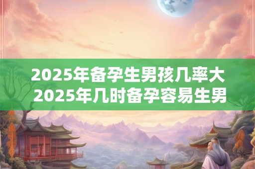 2025年备孕生男孩几率大 2025年几时备孕容易生男孩