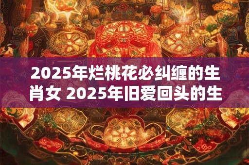 2025年烂桃花必纠缠的生肖女 2025年旧爱回头的生肖女