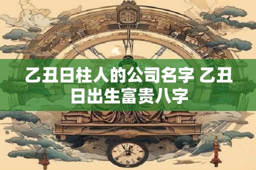 乙丑日柱人的公司名字 乙丑日出生富贵八字