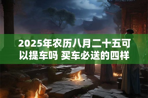 2025年农历八月二十五可以提车吗 买车必送的四样东西